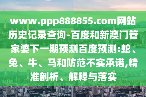 www.ppp888855.com网站历史记录查询-百度和新澳门管家婆下一期预测百度预测:蛇、兔、牛、马和防范不实承诺,精准剖析、解释与落实