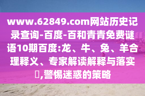 www.62849.com网站历史记录查询-百度-百和青青免费谜语10期百度:龙、牛、兔、羊合理释义、专家解读解释与落实​,警惕迷惑的策略