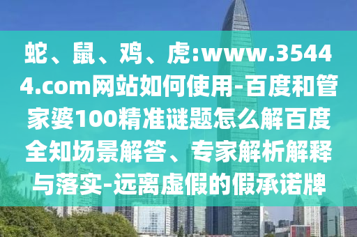 蛇、鼠、鸡、虎:www.35444.com网站如何使用-百度和管家婆100精准谜题怎么解百度全知场景解答、专家解析解释与落实-远离虚假的假承诺牌