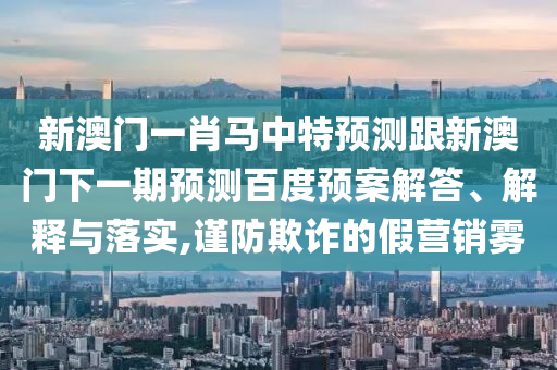 新澳门一肖马中特预测跟新澳门下一期预测百度预案解答、解释与落实,谨防欺诈的假营销雾