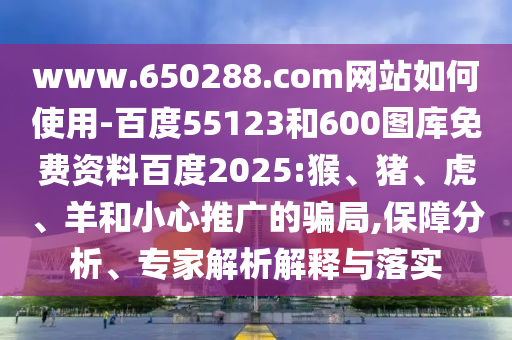 www.650288.com网站如何使用-百度55123和600图库免费资料百度2025:猴、猪、虎、羊和小心推广的骗局,保障分析、专家解析解释与落实