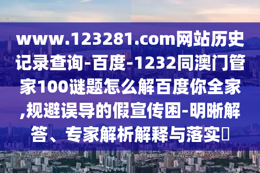 www.123281.com网站历史记录查询-百度-1232同澳门管家100谜题怎么解百度你全家,规避误导的假宣传困-明晰解答、专家解析解释与落实​