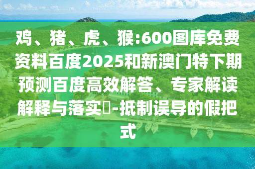 鸡、猪、虎、猴:600图库免费资料百度2025和新澳门特下期预测百度高效解答、专家解读解释与落实​-抵制误导的假把式