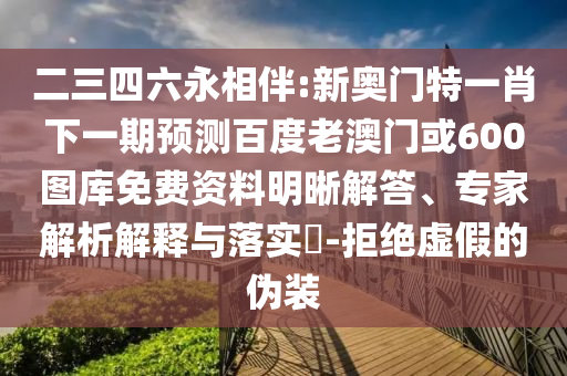 二三四六永相伴:新奥门特一肖下一期预测百度老澳门或600图库免费资料明晰解答、专家解析解释与落实​-拒绝虚假的伪装