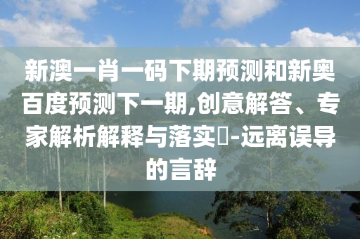 新澳一肖一码下期预测和新奥百度预测下一期,创意解答、专家解析解释与落实​-远离误导的言辞