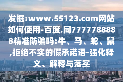 发掘:www.55123.com网站如何使用-百度.同7777788888精准防骗吗:牛、马、蛇、鼠,拒绝不实的假承诺语-强化释义、解释与落实