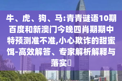 牛、虎、狗、马:青青谜语10期百度和新澳门今晚四肖期期中特预测准不准,小心欺诈的甜蜜饵-高效解答、专家解析解释与落实