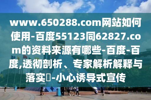 www.650288.com网站如何使用-百度55123同62827.com的资料来源有哪些-百度-百度,透彻剖析、专家解析解释与落实-小心诱导式宣传