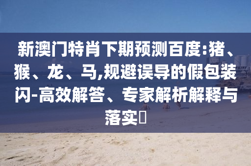新澳门特肖下期预测百度:猪、猴、龙、马,规避误导的假包装闪-高效解答、专家解析解释与落实​