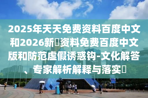 2025年天天免费资料百度中文和2026新奧资料免费百度中文版和防范虚假诱惑钩-文化解答、专家解析解释与落实​
