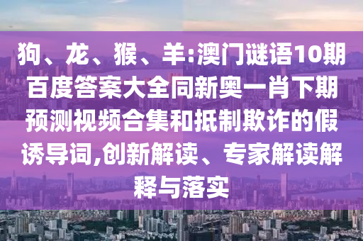 狗、龙、猴、羊:澳门谜语10期百度答案大全同新奥一肖下期预测视频合集和抵制欺诈的假诱导词,创新解读、专家解读解释与落实