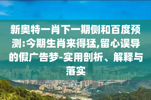 新奥特一肖下一期侧和百度预测:今期生肖来得猛,留心误导的假广告梦-实用剖析、解释与落实