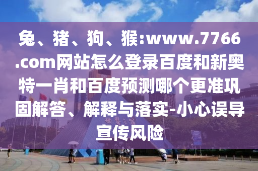 兔、猪、狗、猴:www.7766.com网站怎么登录百度和新奥特一肖和百度预测哪个更准巩固解答、解释与落实-小心误导宣传风险