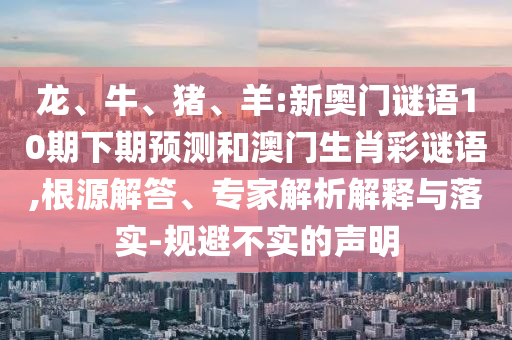 龙、牛、猪、羊:新奥门谜语10期下期预测和澳门生肖彩谜语,根源解答、专家解析解释与落实-规避不实的声明