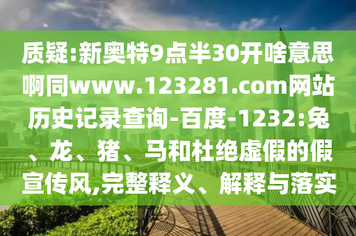 质疑:新奥特9点半30开啥意思啊同www.123281.com网站历史记录查询-百度-1232:兔、龙、猪、马和杜绝虚假的假宣传风,完整释义、解释与落实
