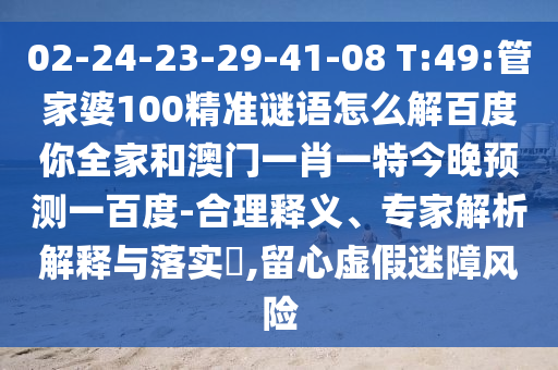 02-24-23-29-41-08 T:49:管家婆100精准谜语怎么解百度你全家和澳门一肖一特今晚预测一百度-合理释义、专家解析解释与落实​,留心虚假迷障风险