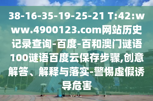 38-16-35-19-25-21 T:42:www.4900123.com网站历史记录查询-百度-百和澳门谜语100谜语百度云保存步骤,创意解答、解释与落实-警惕虚假诱导危害