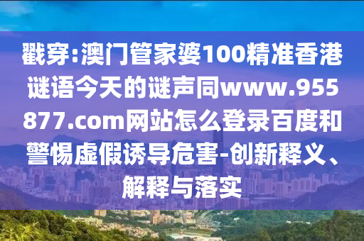 戳穿:澳门管家婆100精准香港谜语今天的谜声同www.955877.com网站怎么登录百度和警惕虚假诱导危害-创新释义、解释与落实