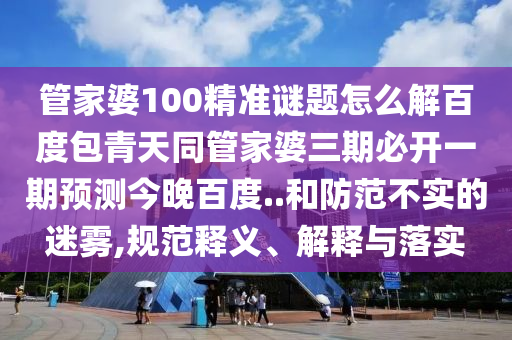 管家婆100精准谜题怎么解百度包青天同管家婆三期必开一期预测今晚百度..和防范不实的迷雾,规范释义、解释与落实