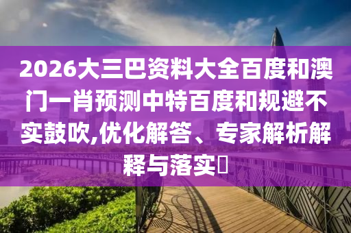 2026大三巴资料大全百度和澳门一肖预测中特百度和规避不实鼓吹,优化解答、专家解析解释与落实​