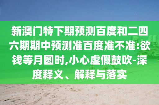 新澳门特下期预测百度和二四六期期中预测准百度准不准:欲钱等月圆时,小心虚假鼓吹-深度释义、解释与落实