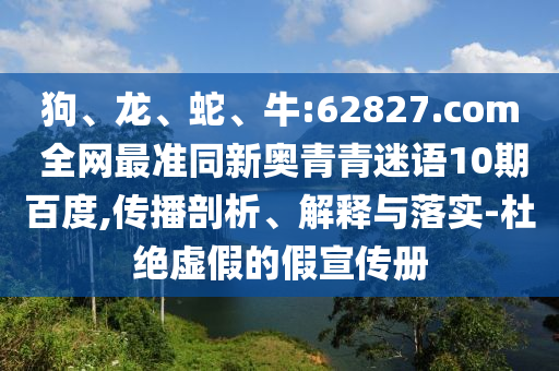 狗、龙、蛇、牛:62827.com 全网最准同新奥青青迷语10期百度,传播剖析、解释与落实-杜绝虚假的假宣传册
