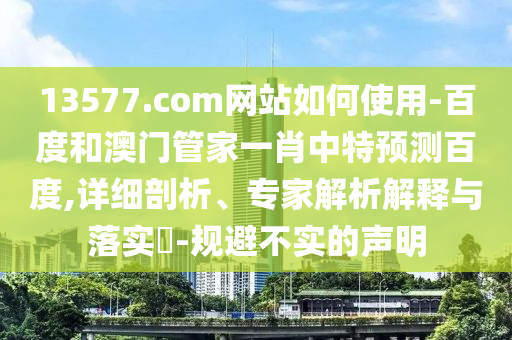 13577.com网站如何使用-百度和澳门管家一肖中特预测百度,详细剖析、专家解析解释与落实​-规避不实的声明