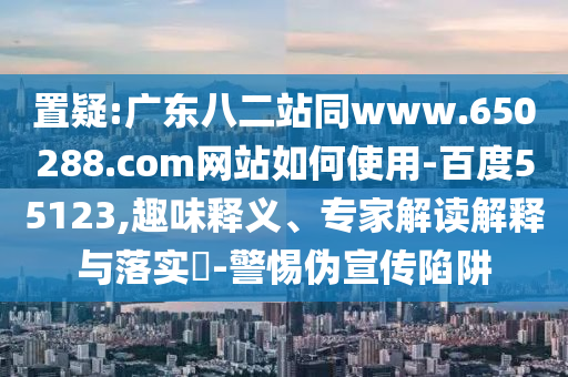 置疑:广东八二站同www.650288.com网站如何使用-百度55123,趣味释义、专家解读解释与落实​-警惕伪宣传陷阱