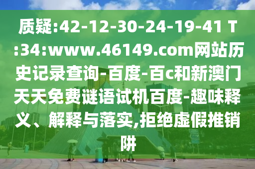 质疑:42-12-30-24-19-41 T:34:www.46149.com网站历史记录查询-百度-百c和新澳门天天免费谜语试机百度-趣味释义、解释与落实,拒绝虚假推销阱