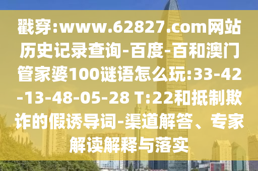 戳穿:www.62827.com网站历史记录查询-百度-百和澳门管家婆100谜语怎么玩:33-42-13-48-05-28 T:22和抵制欺诈的假诱导词-渠道解答、专家解读解释与落实