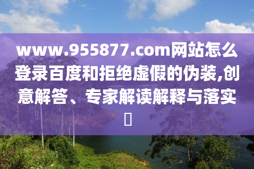 www.955877.com网站怎么登录百度和拒绝虚假的伪装,创意解答、专家解读解释与落实​