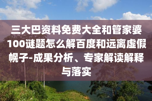 三大巴资料免费大全和管家婆100谜题怎么解百度和远离虚假幌子-成果分析、专家解读解释与落实