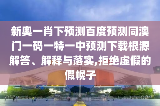 新奥一肖下预测百度预测同澳门一码一特一中预测下载根源解答、解释与落实,拒绝虚假的假幌子
