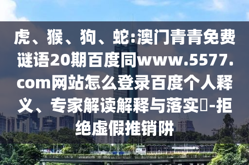 虎、猴、狗、蛇:澳门青青免费谜语20期百度同www.5577.com网站怎么登录百度个人释义、专家解读解释与落实​-拒绝虚假推销阱