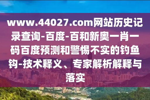 www.44027.com网站历史记录查询-百度-百和新奥一肖一码百度预测和警惕不实的钓鱼钩-技术释义、专家解析解释与落实