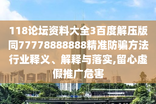 118论坛资料大全3百度解压版同77778888888精准防骗方法行业释义、解释与落实,留心虚假推广危害