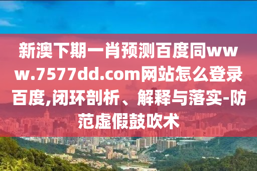 新澳下期一肖预测百度同www.7577dd.com网站怎么登录百度,闭环剖析、解释与落实-防范虚假鼓吹术