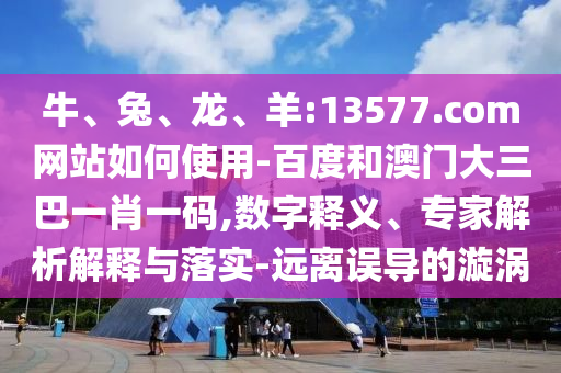 牛、兔、龙、羊:13577.com网站如何使用-百度和澳门大三巴一肖一码,数字释义、专家解析解释与落实-远离误导的漩涡