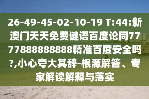 26-49-45-02-10-19 T:44:新澳门天天免费谜语百度论同7777888888888精准百度安全吗?,小心夸大其辞-根源解答、专家解读解释与落实