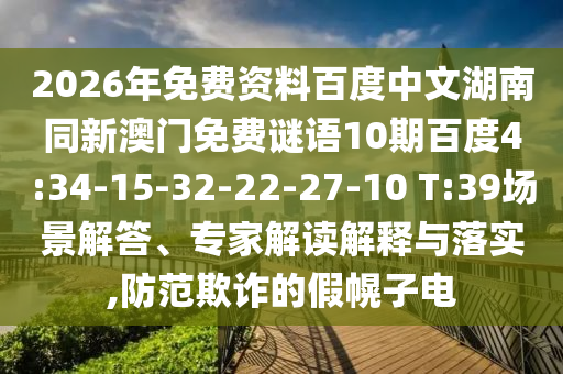 2026年免费资料百度中文湖南同新澳门免费谜语10期百度4:34-15-32-22-27-10 T:39场景解答、专家解读解释与落实,防范欺诈的假幌子电