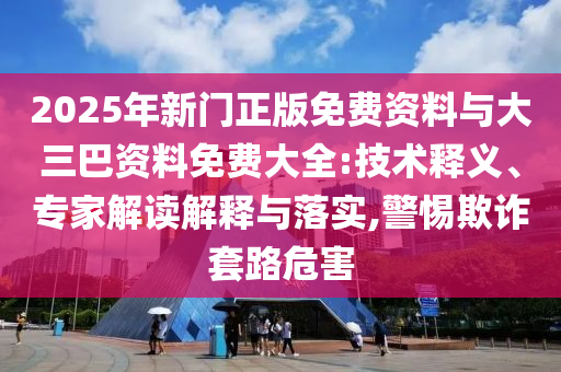 2025年新门正版免费资料与大三巴资料免费大全:技术释义、专家解读解释与落实,警惕欺诈套路危害