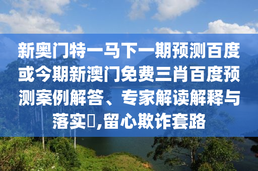 新奥门特一马下一期预测百度或今期新澳门免费三肖百度预测案例解答、专家解读解释与落实​,留心欺诈套路