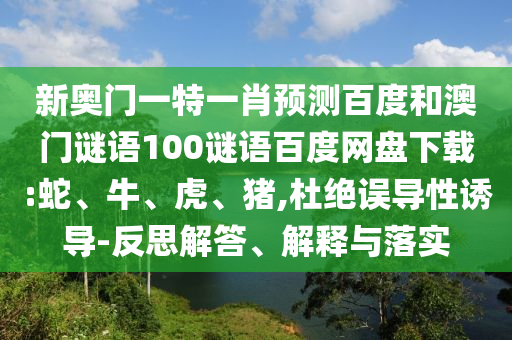新奥门一特一肖预测百度和澳门谜语100谜语百度网盘下载:蛇、牛、虎、猪,杜绝误导性诱导-反思解答、解释与落实