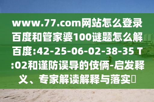 www.77.com网站怎么登录百度和管家婆100谜题怎么解百度:42-25-06-02-38-35 T:02和谨防误导的伎俩-启发释义、专家解读解释与落实​