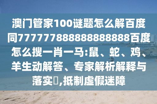 澳门管家100谜题怎么解百度同777777888888888888百度怎么搜一肖一马:鼠、蛇、鸡、羊生动解答、专家解析解释与落实​,抵制虚假迷障
