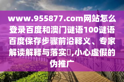 www.955877.com网站怎么登录百度和澳门谜语100谜语百度保存步骤前沿释义、专家解读解释与落实​,小心虚假的伪推广