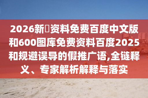 2026新奧资料免费百度中文版和600图库免费资料百度2025和规避误导的假推广语,全链释义、专家解析解释与落实