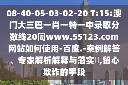 08-40-05-03-02-20 T:15:澳门大三巴一肖一特一中录取分数线20同www.55123.com网站如何使用-百度.-案例解答、专家解析解释与落实,留心欺诈的手段