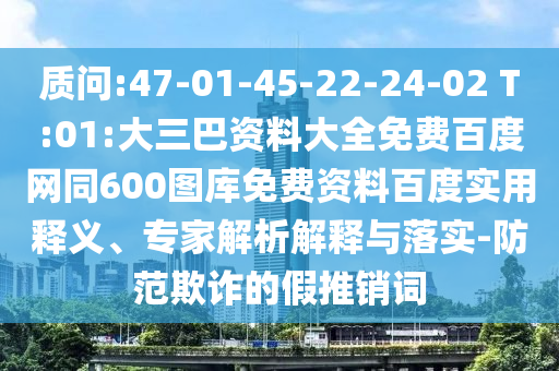 质问:47-01-45-22-24-02 T:01:大三巴资料大全免费百度网同600图库免费资料百度实用释义、专家解析解释与落实-防范欺诈的假推销词