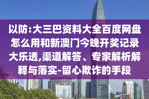以防:大三巴资料大全百度网盘怎么用和新澳门今晚开奖记录大乐透,渠道解答、专家解析解释与落实-留心欺诈的手段